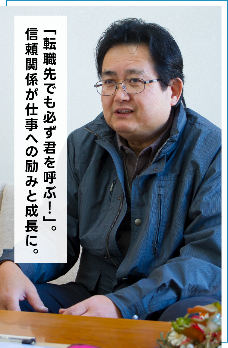 「転職先でも必ず君を呼ぶ！」。信頼関係が仕事への励みと成長に。